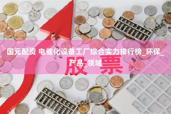 国元配资 电催化设备工厂综合实力排行榜_环保_产品_领域