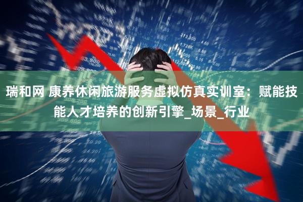 瑞和网 康养休闲旅游服务虚拟仿真实训室：赋能技能人才培养的创新引擎_场景_行业