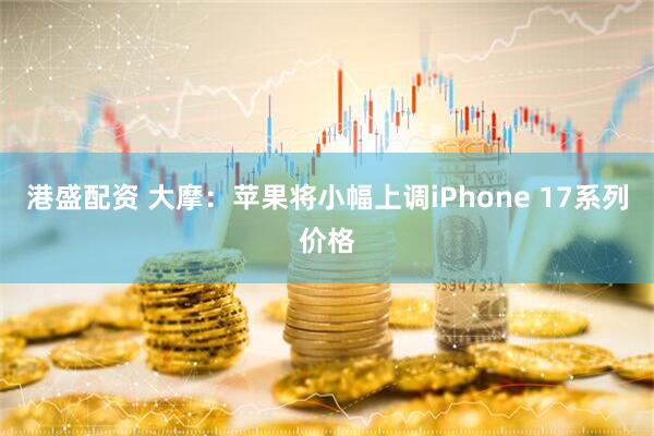 港盛配资 大摩：苹果将小幅上调iPhone 17系列价格