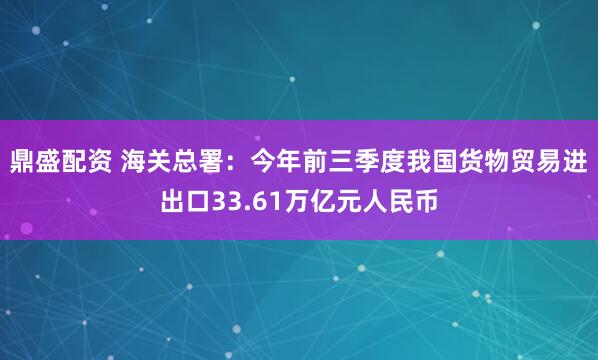 鼎盛配资 海关总署：今年前三季度我国货物贸易进出口33.61万亿元人民币