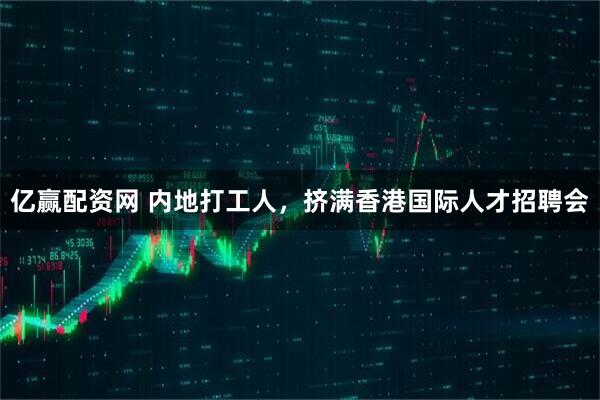 亿赢配资网 内地打工人，挤满香港国际人才招聘会