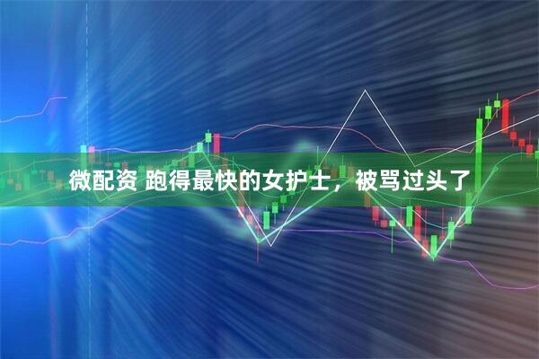 微配资 跑得最快的女护士，被骂过头了