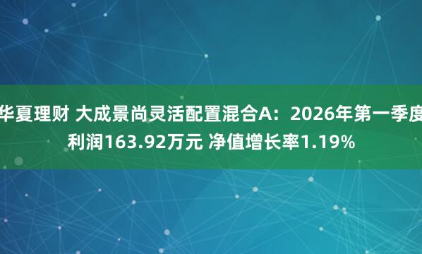 华夏理财 大成景尚灵活配置混合A：2026年第一季度利润163.92万元 净值增长率1.19%