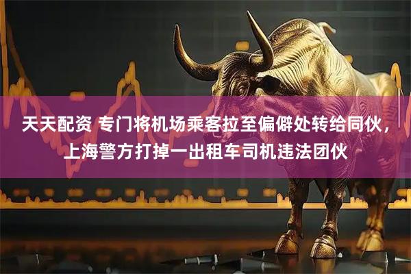 天天配资 专门将机场乘客拉至偏僻处转给同伙，上海警方打掉一出租车司机违法团伙